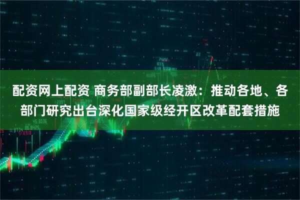 配资网上配资 商务部副部长凌激：推动各地、各部门研究出台深化国家级经开区改革配套措施