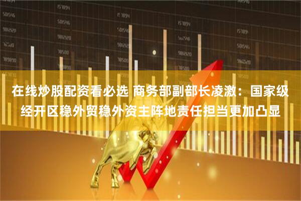 在线炒股配资看必选 商务部副部长凌激：国家级经开区稳外贸稳外资主阵地责任担当更加凸显