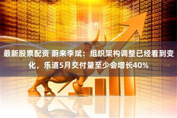 最新股票配资 蔚来李斌：组织架构调整已经看到变化，乐道5月交付量至少会增长40%