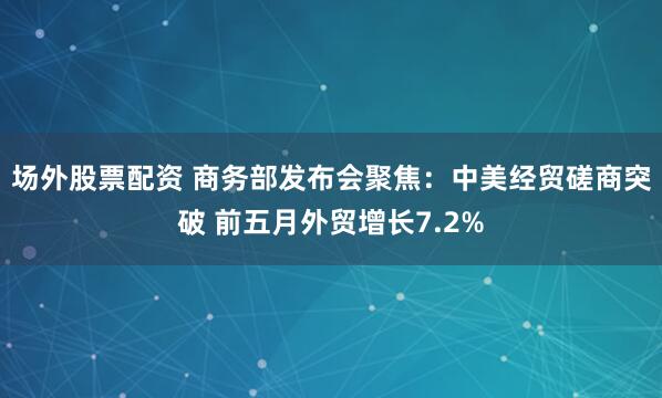 场外股票配资 商务部发布会聚焦：中美经贸磋商突破 前五月外贸增长7.2%