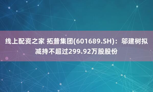 线上配资之家 拓普集团(601689.SH)：邬建树拟减持不超过299.92万股股份