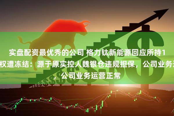 实盘配资最优秀的公司 格力钛新能源回应所持18亿元股权遭冻结：源于原实控人魏银仓违规担保，公司业务运营正常