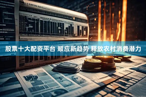 股票十大配资平台 顺应新趋势 释放农村消费潜力