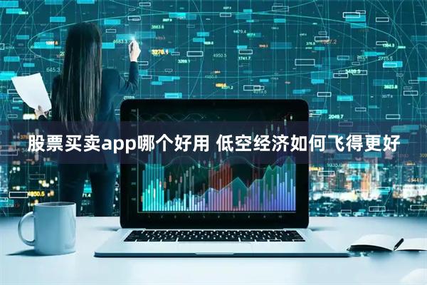 股票买卖app哪个好用 低空经济如何飞得更好