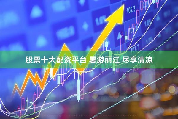 股票十大配资平台 暑游丽江 尽享清凉