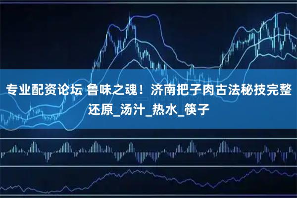 专业配资论坛 鲁味之魂！济南把子肉古法秘技完整还原_汤汁_热水_筷子
