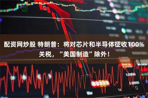 配资网炒股 特朗普：将对芯片和半导体征收100%关税，“美国制造”除外！