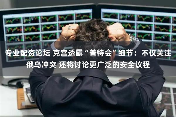 专业配资论坛 克宫透露“普特会”细节：不仅关注俄乌冲突 还将讨论更广泛的安全议程