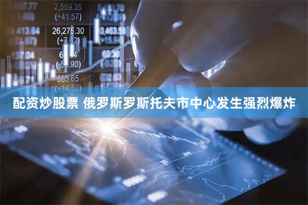 配资炒股票 俄罗斯罗斯托夫市中心发生强烈爆炸