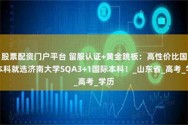 股票配资门户平台 留服认证+黄金跳板：高性价比国际本科就选济南大学SQA3+1国际本科！_山东省_高考_学历
