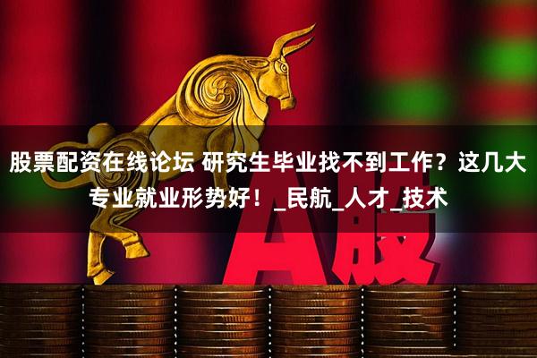 股票配资在线论坛 研究生毕业找不到工作？这几大专业就业形势好！_民航_人才_技术