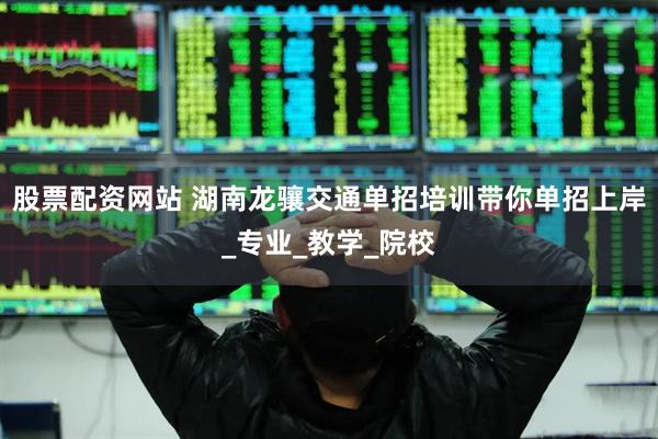 股票配资网站 湖南龙骧交通单招培训带你单招上岸_专业_教学_院校
