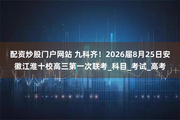 配资炒股门户网站 九科齐！2026届8月25日安徽江淮十校高三第一次联考_科目_考试_高考