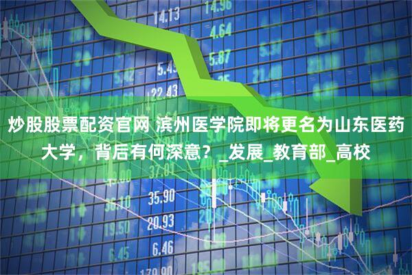 炒股股票配资官网 滨州医学院即将更名为山东医药大学，背后有何深意？_发展_教育部_高校