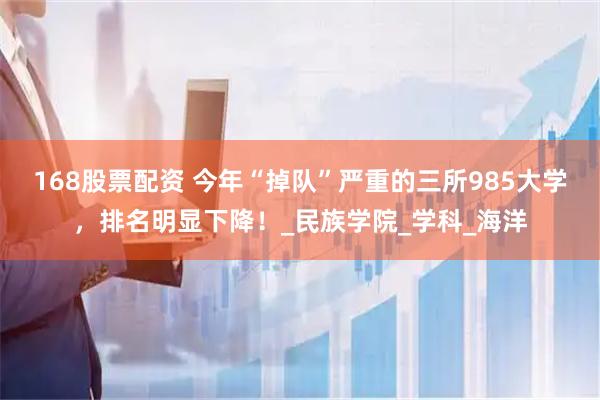 168股票配资 今年“掉队”严重的三所985大学，排名明显下降！_民族学院_学科_海洋