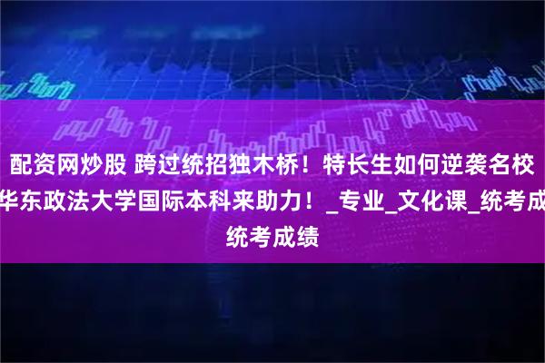 配资网炒股 跨过统招独木桥！特长生如何逆袭名校？华东政法大学国际本科来助力！_专业_文化课_统考成绩